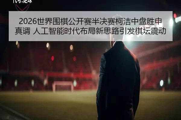 2026世界围棋公开赛半决赛柯洁中盘胜申真谞 人工智能时代布局新思路引发棋坛震动