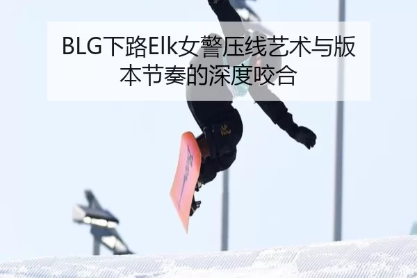BLG下路Elk女警压线艺术与版本节奏的深度咬合